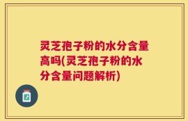 灵芝孢子粉的水分含量高吗(灵芝孢子粉的水分含量问题解析)