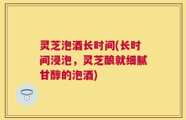 灵芝泡酒长时间(长时间浸泡，灵芝酿就细腻甘醇的泡酒)