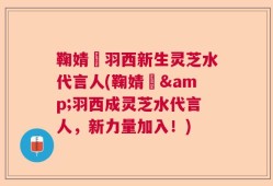 鞠婧祎羽西新生灵芝水代言人(鞠婧祎&羽西成灵芝水代言人，新力量加入！)