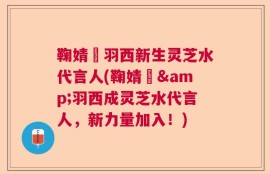 鞠婧祎羽西新生灵芝水代言人(鞠婧祎&羽西成灵芝水代言人，新力量加入！)