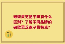 破壁灵芝孢子粉有什么区别？了解不同品牌的破壁灵芝孢子粉特点？