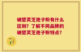破壁灵芝孢子粉有什么区别？了解不同品牌的破壁灵芝孢子粉特点？