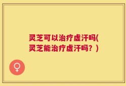 灵芝可以治疗虚汗吗(灵芝能治疗虚汗吗？)