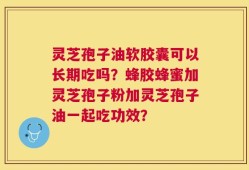 灵芝孢子油软胶囊可以长期吃吗？蜂胶蜂蜜加灵芝孢子粉加灵芝孢子油一起吃功效？