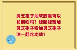 灵芝孢子油软胶囊可以长期吃吗？蜂胶蜂蜜加灵芝孢子粉加灵芝孢子油一起吃功效？