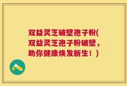 双益灵芝破壁孢子粉(双益灵芝孢子粉破壁，助你健康焕发新生！)