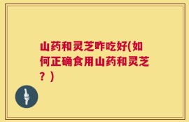 山药和灵芝咋吃好(如何正确食用山药和灵芝？)