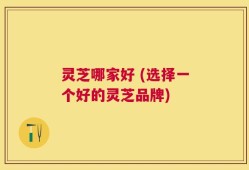 灵芝哪家好 (选择一个好的灵芝品牌)