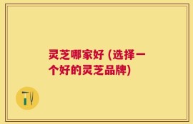灵芝哪家好 (选择一个好的灵芝品牌)