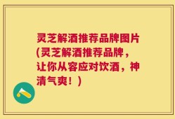 灵芝解酒推荐品牌图片(灵芝解酒推荐品牌，让你从容应对饮酒，神清气爽！)