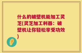 什么的破壁机能加工灵芝(灵芝加工利器：破壁机让你轻松享受功效)