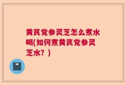 黄芪党参灵芝怎么煮水喝(如何煮黄芪党参灵芝水？)