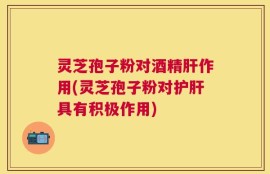 灵芝孢子粉对酒精肝作用(灵芝孢子粉对护肝具有积极作用)
