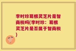 李时珍葛根灵芝片是智商税吗(李时珍：葛根灵芝片是否属于智商税)