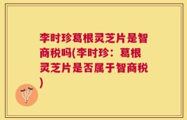 李时珍葛根灵芝片是智商税吗(李时珍：葛根灵芝片是否属于智商税)