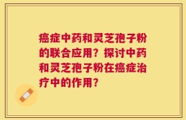 癌症中药和灵芝孢子粉的联合应用？探讨中药和灵芝孢子粉在癌症治疗中的作用？