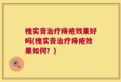 槐实膏治疗痔疮效果好吗(槐实膏治疗痔疮效果如何？)