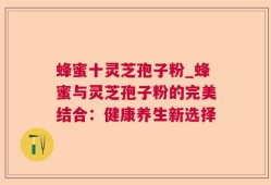 蜂蜜十灵芝孢子粉_蜂蜜与灵芝孢子粉的完美结合：健康养生新选择