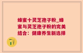 蜂蜜十灵芝孢子粉_蜂蜜与灵芝孢子粉的完美结合：健康养生新选择