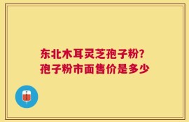 东北木耳灵芝孢子粉？孢子粉市面售价是多少