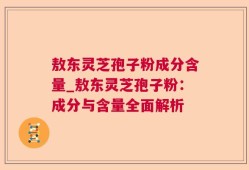 敖东灵芝孢子粉成分含量_敖东灵芝孢子粉：成分与含量全面解析