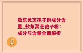 敖东灵芝孢子粉成分含量_敖东灵芝孢子粉：成分与含量全面解析