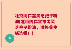 北京同仁堂灵芝孢子粉油(北京同仁堂推出灵芝孢子粉油，滋补养生新选择！)