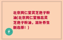 北京同仁堂灵芝孢子粉油(北京同仁堂推出灵芝孢子粉油，滋补养生新选择！)