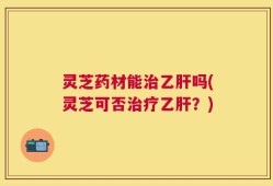 灵芝药材能治乙肝吗(灵芝可否治疗乙肝？)