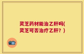 灵芝药材能治乙肝吗(灵芝可否治疗乙肝？)