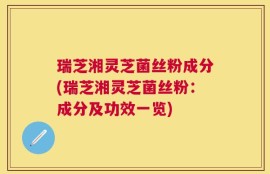 瑞芝湘灵芝菌丝粉成分(瑞芝湘灵芝菌丝粉：成分及功效一览)