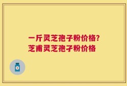 一斤灵芝孢子粉价格？芝甫灵芝孢孑粉价格