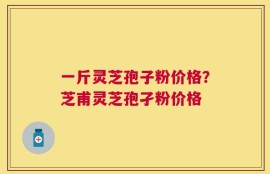 一斤灵芝孢子粉价格？芝甫灵芝孢孑粉价格