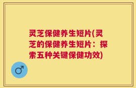 灵芝保健养生短片(灵芝的保健养生短片：探索五种关键保健功效)