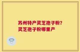 苏州特产灵芝孢子粉？灵芝孢子粉哪里产