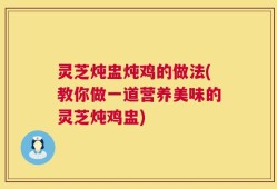 灵芝炖盅炖鸡的做法(教你做一道营养美味的灵芝炖鸡盅)