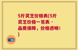 5斤灵芝价格表(5斤灵芝价格一览表 - 品质保障，价格透明！)