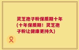 灵芝孢子粉保质期十年(十年保质期！灵芝孢子粉让健康更持久)