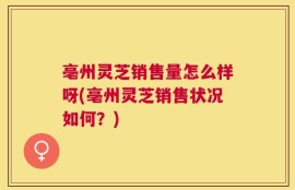 亳州灵芝销售量怎么样呀(亳州灵芝销售状况如何？)