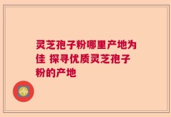 灵芝孢子粉哪里产地为佳 探寻优质灵芝孢子粉的产地