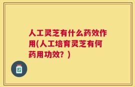 人工灵芝有什么药效作用(人工培育灵芝有何药用功效？)