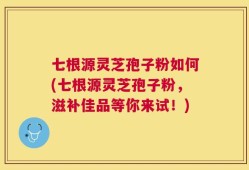 七根源灵芝孢子粉如何(七根源灵芝孢子粉，滋补佳品等你来试！)