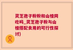 灵芝孢子粉粉和山楂同吃吗_灵芝孢子粉与山楂搭配食用的可行性探讨)