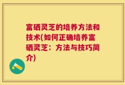 富硒灵芝的培养方法和技术(如何正确培养富硒灵芝：方法与技巧简介)