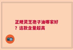 正规灵芝孢子油哪家好？这款含量超高
