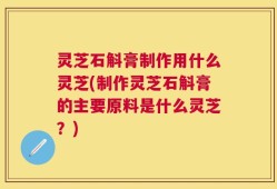 灵芝石斛膏制作用什么灵芝(制作灵芝石斛膏的主要原料是什么灵芝？)