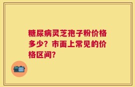 糖尿病灵芝孢子粉价格多少？市面上常见的价格区间？