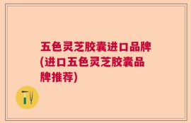 五色灵芝胶囊进口品牌(进口五色灵芝胶囊品牌推荐)