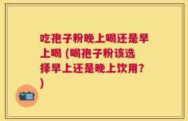 吃孢子粉晚上喝还是早上喝 (喝孢子粉该选择早上还是晚上饮用？)