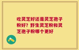 吃灵芝好还是灵芝孢子粉好？野生灵芝粉和灵芝孢子粉哪个更好